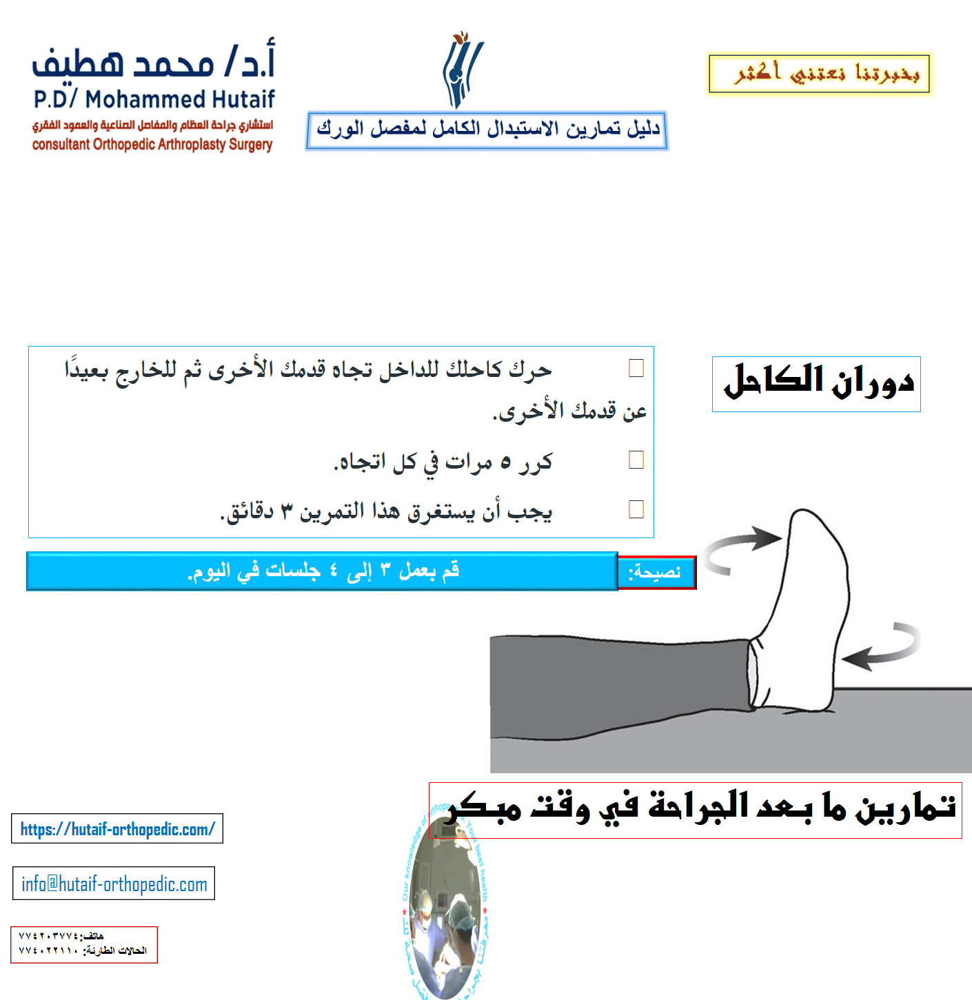 دليل تمارين الاستبدال الكامل لمفصل الورك  يعد التمرين المنتظم لاستعادة القوة والحركة إلى الورك والعودة التدريجية للأنشطة اليومية أمرًا مهمًا للتعافي الكامل بعد الاستبدال الكامل لمفصل الورك . قد يوصي جراح العظام وأخصائي العلاج الطبيعي بممارسة الرياضة لمدة 20 إلى 30 دقيقة يوميًا ، أو حتى مرتين إلى ثلاث مرات يوميًا خلال فترة التعافي المبكر. قد يقترحون بعض التمارين الموضحة أدناه. يمكن أن يساعدك هذا الدليل على فهم برنامج التمرين والنشاط بشكل أفضل ، تحت إشراف معالجك الفيزيائي وجراح العظام. لضمان التعافي الآمن ، تأكد من مراجعة المعالج أو الجراح قبل إجراء أي من التمارين الموضحة. تمارين ما بعد الجراحة في وقت مبكر تساعد التمارين التالية على زيادة الدورة الدموية في ساقيك وقدميك، وهو أمر مهم لمنع تجلط الدم. سوف يساعدون أيضًا في تقوية عضلاتك وتحسين حركة الورك. ابدأ التدريبات بمجرد أن تتمكن من ذلك. يمكنك البدء بها في غرفة الإنعاش بعد وقت قصير من الجراحة. قد تشعر بعدم الارتياح في البداية، لكن هذه التمارين ستعزز تعافيك وتقلل من ألم ما بعد الجراحة. تحريك الكاحل •	ادفع قدمك ببطء لأعلى ولأسفل. •	كرر هذا التمرين عدة مرات ، كل 5 أو 10 دقائق. •	إذا كنت تشاهد التلفاز ، يجب أن تحرك قدميك في كل مرة يأتي فيها إعلان. ابدأ هذا التمرين فورًا بعد الجراحة واستمر في ذلك حتى تتعافى تمامًا.  مضخات الكاحل دوران الكاحل •	حرك كاحلك للداخل تجاه قدمك الأخرى ثم للخارج بعيدًا عن قدمك الأخرى. •	كرر 5 مرات في كل اتجاه. •	يجب أن يستغرق هذا التمرين 3 دقائق. •	قم بعمل 3 إلى 4 جلسات في اليوم.  دوران الكاحل •	ثنيات الركبة المدعمة بالسرير •	حرك قدمك نحو أردافك ، وثني ركبتك وحافظ على كعبك على السرير. لا تدع ركبتك تتدحرج إلى الداخل. •	ثبت ركبتك في وضع مثني إلى أقصى حد لمدة 5 إلى 10 ثوانٍ •	افرد ساقك. •	كرر 10 مرات. •	قم بعمل 3 إلى 4 جلسات في اليوم.